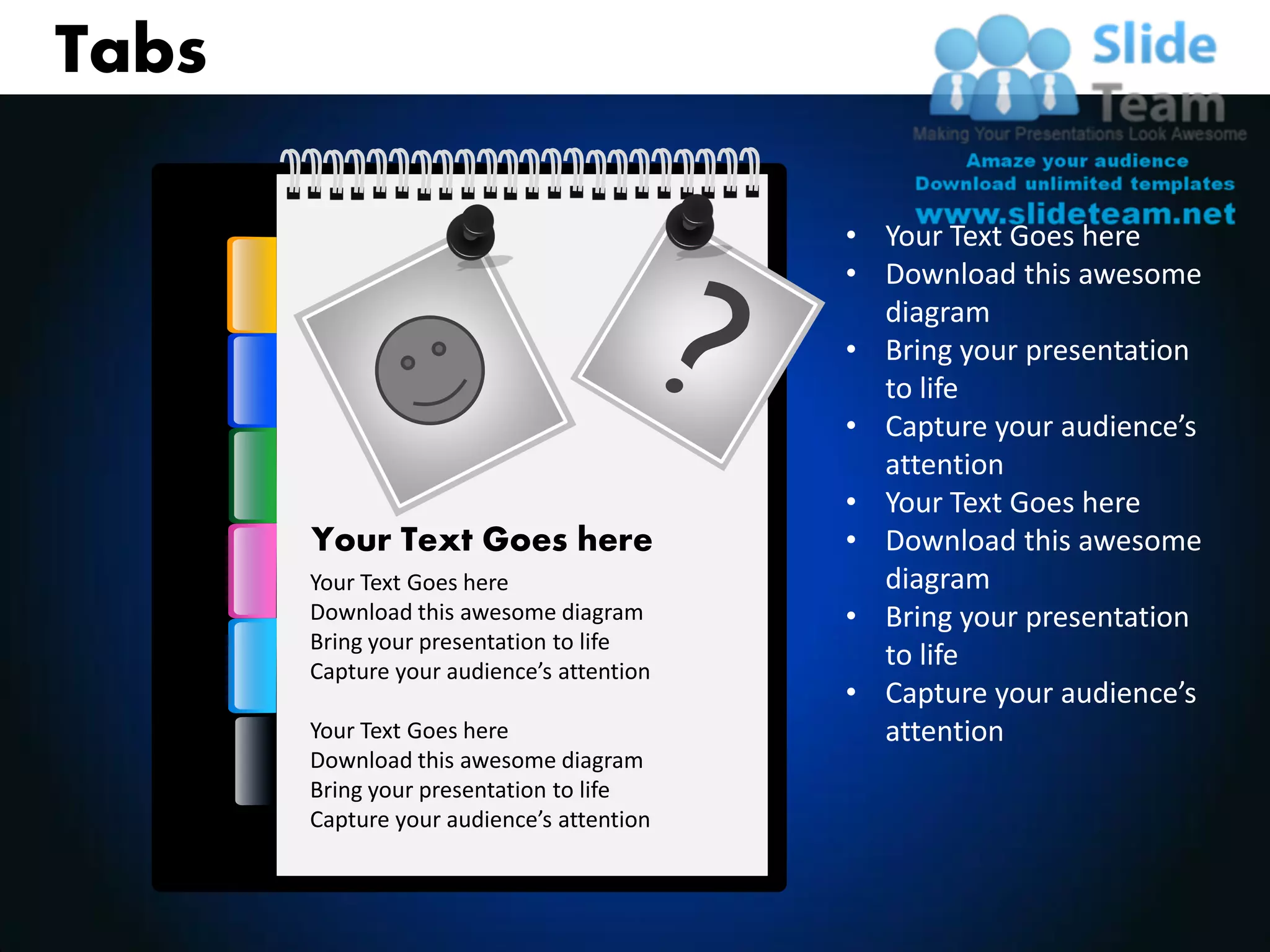 Tabs

                                           • Your Text Goes here
                                           • Download this awesome
                                             diagram
                                           • Bring your presentation
                                             to life
                                           • Capture your audience’s
                                             attention
                                           • Your Text Goes here
       Your Text Goes here                 • Download this awesome
       Your Text Goes here                   diagram
       Download this awesome diagram       • Bring your presentation
       Bring your presentation to life
       Capture your audience’s attention
                                             to life
                                           • Capture your audience’s
       Your Text Goes here                   attention
       Download this awesome diagram
       Bring your presentation to life
       Capture your audience’s attention
 