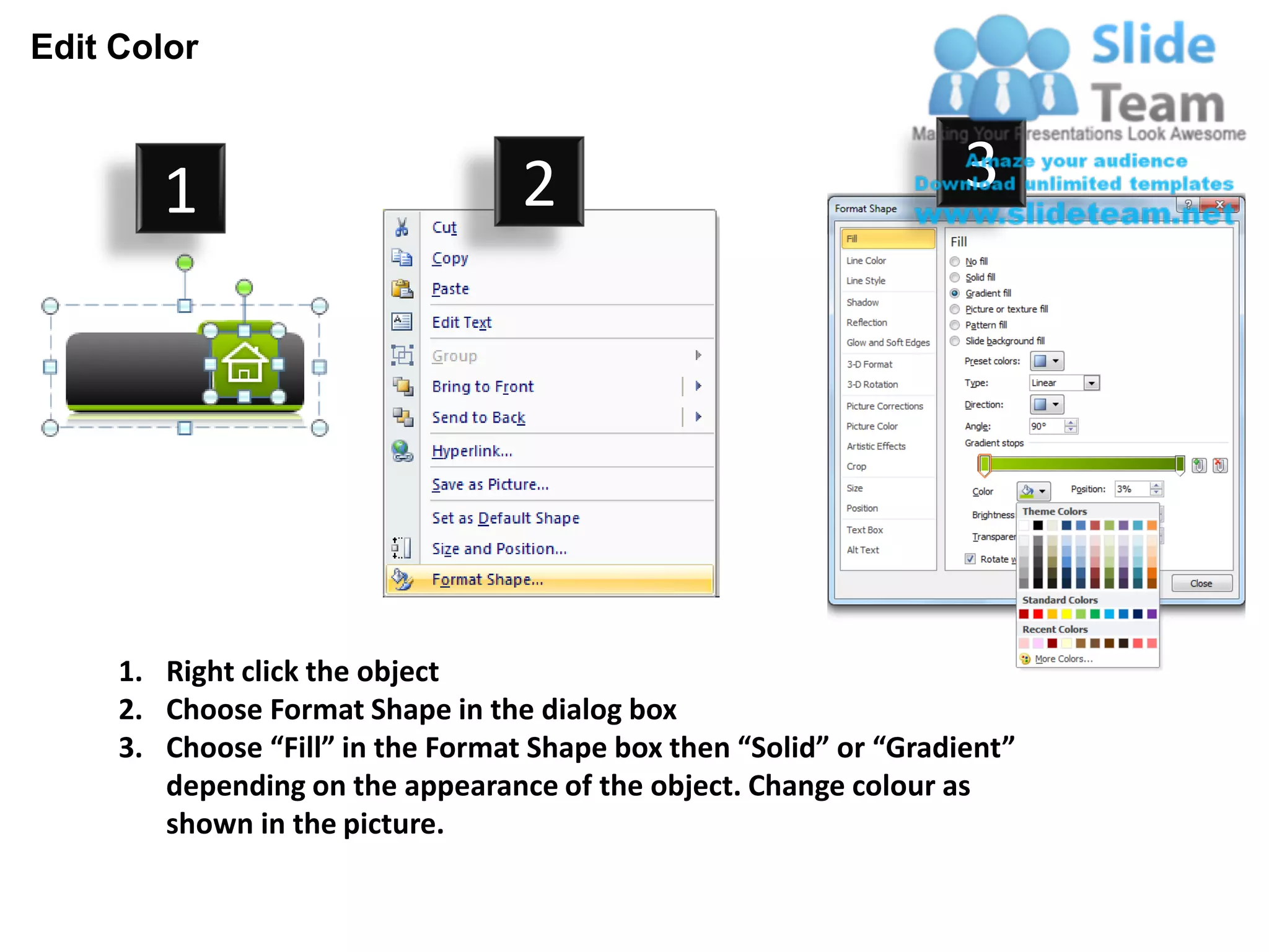 Edit Color



        1                          2                                3




     1. Right click the object
     2. Choose Format Shape in the dialog box
     3. Choose “Fill” in the Format Shape box then “Solid” or “Gradient”
        depending on the appearance of the object. Change colour as
        shown in the picture.
 