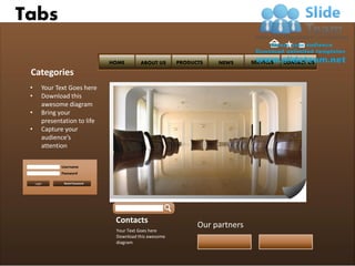 Tabs

                                  HOME       ABOUT US      PRODUCTS   NEWS      SERVICES   CONTACT US

 Categories
 •       Your Text Goes here
 •       Download this
         awesome diagram
 •       Bring your
         presentation to life
 •       Capture your
         audience’s
         attention

                Username
                Password

     Login       Reset Password




                                   Contacts
                                                                 Our partners
                                   Your Text Goes here
                                   Download this awesome
                                   diagram
 