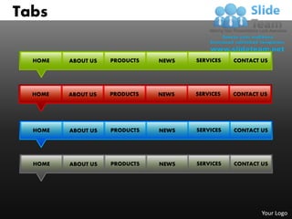 Tabs

  HOME   ABOUT US   PRODUCTS   NEWS   SERVICES   CONTACT US




  HOME   ABOUT US   PRODUCTS   NEWS   SERVICES   CONTACT US




  HOME   ABOUT US   PRODUCTS   NEWS   SERVICES   CONTACT US




  HOME   ABOUT US   PRODUCTS   NEWS   SERVICES   CONTACT US




                                                         Your Logo
 