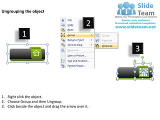 Ungrouping the object


                                                    2
            1
                                                         3




1. Right click the object.
2. Choose Group and then Ungroup.
3. Click beside the object and drag the arrow over it.
 
