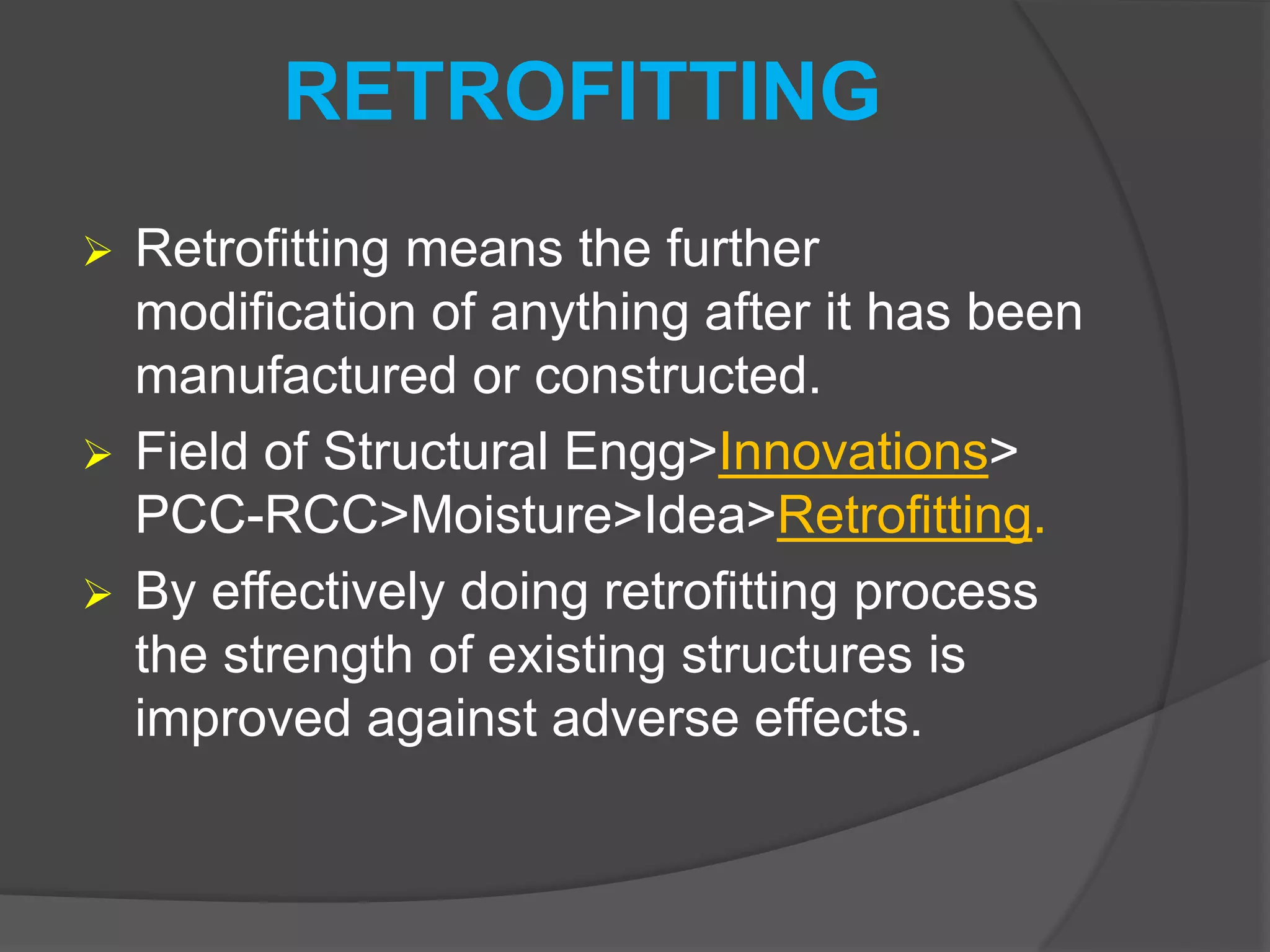 RETROFITTING
 Retrofitting means the further
modification of anything after it has been
manufactured or constructed.
 Field of Structural Engg>Innovations>
PCC-RCC>Moisture>Idea>Retrofitting.
 By effectively doing retrofitting process
the strength of existing structures is
improved against adverse effects.
 