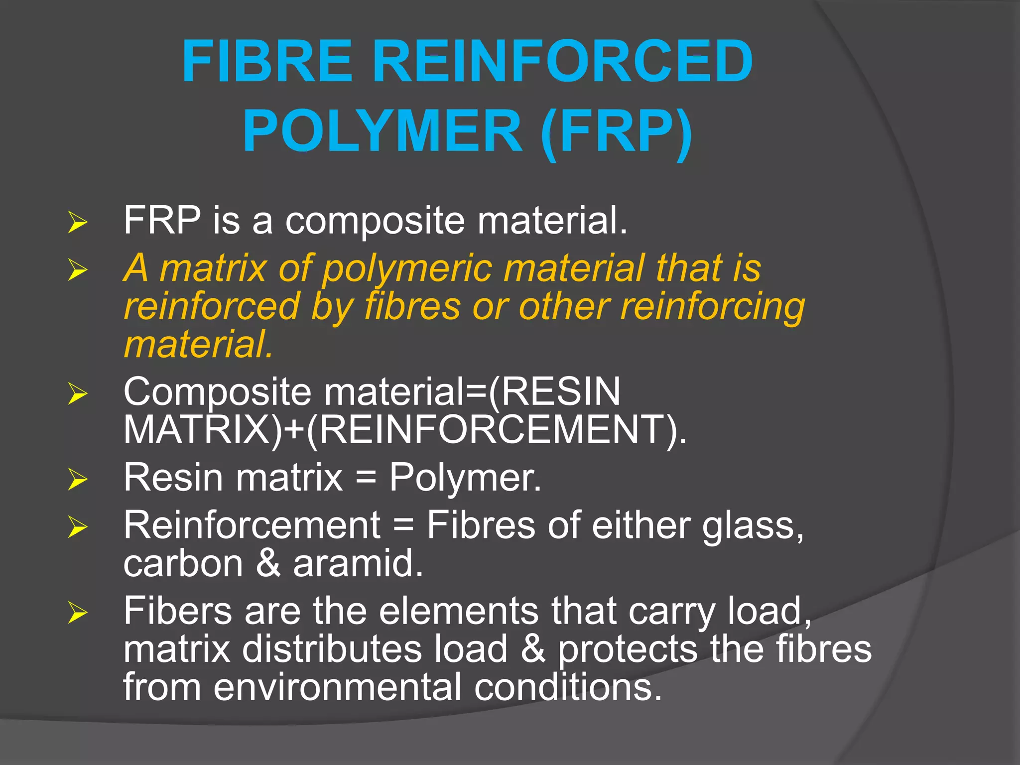 FIBRE REINFORCED
POLYMER (FRP)
 FRP is a composite material.
 A matrix of polymeric material that is
reinforced by fibres or other reinforcing
material.
 Composite material=(RESIN
MATRIX)+(REINFORCEMENT).
 Resin matrix = Polymer.
 Reinforcement = Fibres of either glass,
carbon & aramid.
 Fibers are the elements that carry load,
matrix distributes load & protects the fibres
from environmental conditions.
 