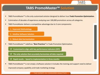 TABS PromoMaster™ Solution
   TABS PromoMaster™ is the only customized solution designed to deliver true Trade Promotion Optimization.

   Culmination of decades of experience analyzing over 100,000 promotions across all categories.

   TABS PromoMaster delivers a competitive advantage due to 3 core components:

      1. Improved Methodology

      2. Intuitive Software Solution

      3. Robust data harmonization

   TABS PromoMaster™ redefines “Best Practices” in Trade Promotion Optimization.

       Customized to align with key performance indicators (KPI)

       The only solution that accurately harmonizes all data required

       Rapid results – Speed to implementation in three months

   TABS PromoMaster™ is not simply a Software solution it includes the training and support need to deliver

    improved company capability and trade marketing strategy

                                                                                                               3
 