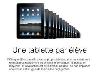 Une tablette par élève
• Chaque élève travaille avec sa propre tablette: ainsi les sujets sont
  réalisés plus rapidement qu'en salle informatique (15 postes en
  moyenne) et l'évaluation est plus simple. De plus, ne pas déplacer
  une classe est un gain de temps non négligeable.
 
