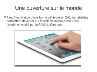Une ouverture sur le monde
• Avec l'installation d'une borne wifi (vote en CA), les tablettes
  permettent de surfer sur le web de manière sécurisée
  (système installé par la PAM de Cannes).
 