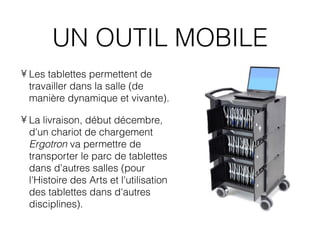 UN OUTIL MOBILE
• Les tablettes permettent de
  travailler dans la salle (de
  manière dynamique et vivante).

• La livraison, début décembre,
  d'un chariot de chargement
  Ergotron va permettre de
  transporter le parc de tablettes
  dans d'autres salles (pour
  l'Histoire des Arts et l'utilisation
  des tablettes dans d'autres
  disciplines).
 