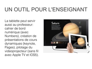 UN OUTIL POUR L'ENSEIGNANT
La tablette peut servir
aussi au professeur:
cahier de bord
numérique (avec
Numbers), création de
présentations de cours
dynamiques (keynote,
Pages), pilotage du
videoprojecteur (sans fil
avec Apple TV et IOS5).
 