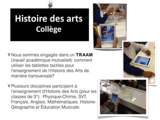 • Nous sommes engagés dans un TRAAM
  (travail académique mutualisé): comment
  utiliser les tablettes tactiles pour
  l'enseignement de l'Histoire des Arts de
  manière transversale?

• Plusieurs disciplines participent à
  l'enseignement d'Histoire des Arts (pour les
  classes de 3°) : Physique-Chimie, SVT,
  Français, Anglais, Mathématiques, Histoire-
  Géographie et Éducation Musicale.
 