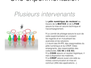 Une expérimentation

 Plusieurs intervenants
            Le pôle numérique du rectorat au
            travers de la MATICE et de la PAM
            assure la mise en oeuvre technique et
            l'accompagnement.

            • Le comité de pilotage assure le suivi de
            cette expérimentation en croisant
            les regards et en mutualisant les
            avancées et les solutions
            ( il réunit des IA-IPR, des responsables du
            pôle numérique et du CRDP,  des
            enseignants, des responsables des
            collectivités: CG 06 et CG 83).
            • Le CG06 assure un soutien logistique, il
            met à disposition les matériels.
            • Le CRDP assure aussi une aide au
            niveau communication et mise en
            commun (Wiki des applications...).
 