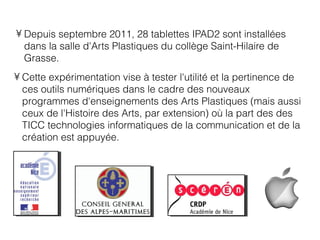 • Depuis septembre 2011, 28 tablettes IPAD2 sont installées
  dans la salle d'Arts Plastiques du collège Saint-Hilaire de
  Grasse.
• Cette expérimentation vise à tester l'utilité et la pertinence de
  ces outils numériques dans le cadre des nouveaux
  programmes d'enseignements des Arts Plastiques (mais aussi
  ceux de l'Histoire des Arts, par extension) où la part des des
  TICC technologies informatiques de la communication et de la
  création est appuyée.
 