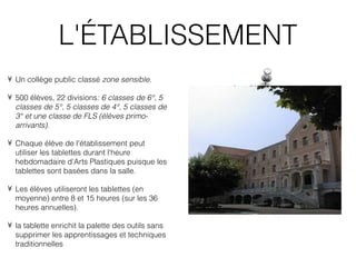 L'ÉTABLISSEMENT
• Un collège public classé zone sensible.

• 500 élèves, 22 divisions: 6 classes de 6°, 5
  classes de 5°, 5 classes de 4°, 5 classes de
  3° et une classe de FLS (élèves primo-
  arrivants).

• Chaque élève de l'établissement peut
  utiliser les tablettes durant l'heure
  hebdomadaire d'Arts Plastiques puisque les
  tablettes sont basées dans la salle.

• Les élèves utiliseront les tablettes (en
  moyenne) entre 8 et 15 heures (sur les 36
  heures annuelles).

• la tablette enrichit la palette des outils sans
  supprimer les apprentissages et techniques
  traditionnelles
 