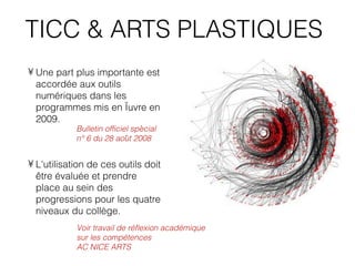 TICC & ARTS PLASTIQUES
• Une part plus importante est
  accordée aux outils
  numériques dans les
  programmes mis en œuvre en
  2009.
                                 ́
            Bulletin officiel special
                             ̂
            n° 6 du 28 aout 2008


• L'utilisation de ces outils doit
  être évaluée et prendre
  place au sein des
  progressions pour les quatre
  niveaux du collège.
            Voir travail de réflexion académique
            sur les compétences
            AC NICE ARTS
 