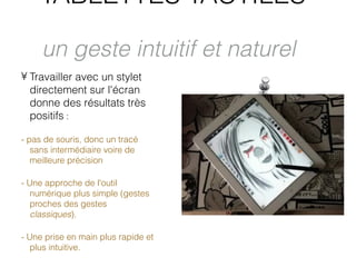 TABLETTES TACTILES

     un geste intuitif et naturel
• Travailler avec un stylet
  directement sur l'écran
  donne des résultats très
  positifs :

- pas de souris, donc un tracé
   sans intermédiaire voire de
   meilleure précision

- Une approche de l'outil
   numérique plus simple (gestes
   proches des gestes
   classiques).

- Une prise en main plus rapide et
   plus intuitive.
 
