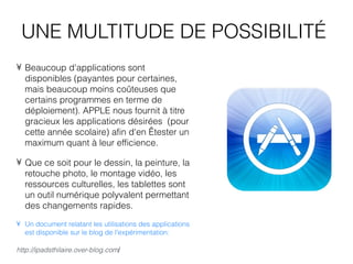 UNE MULTITUDE DE POSSIBILITÉ
• Beaucoup d'applications sont
  disponibles (payantes pour certaines,
  mais beaucoup moins coûteuses que
  certains programmes en terme de
  déploiement). APPLE nous fournit à titre
  gracieux les applications désirées (pour
  cette année scolaire) afin d'en  tester un
  maximum quant à leur efficience.

• Que ce soit pour le dessin, la peinture, la
  retouche photo, le montage vidéo, les
  ressources culturelles, les tablettes sont
  un outil numérique polyvalent permettant
  des changements rapides.
• Un document relatant les utilisations des applications
  est disponible sur le blog de l'expérimentation:

http://ipadsthilaire.over-blog.com/
 