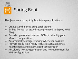 Spring Boot
The Java way to rapidly bootstrap applications
● Create stand-alone Spring applications
● Embed Tomcat or Jetty directly (no need to deploy WAR
files)
● Provide opinionated 'starter' POMs to simplify your
Maven configuration
● Automatically configure Spring whenever possible
● Provide production-ready features such as metrics,
health checks and externalized configuration
● Absolutely no code generation and no requirement for
XML configuration
text
 