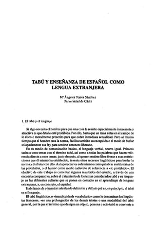 TABÚ Y ENSEÑANZA DE ESPAÑOL COMO
                            LENGUA EXTRANJERA
                                           M* Ángeles Torres Sánchez
                                             Universidad de Cádiz




            1. El tabú y el lenguaje

                 Si algo necesita el hombre para que una cosa le resulte especialmente interesante y
             atractiva es que ésta le esté prohibida. Por ello, basta que un tema entre en el campo de
            lo ético o moralmente proscrito para que cobre inmediata actualidad. Pero al mismo
            tiempo que el hombre crea la norma, facilita también su excepción o el modo de burlar
            solapadamente esa ley para sentirse entonces liberado.
                 En su medio de comunicación básico, el lenguaje verbal, ocurre igual. Primero
            tacha a unos temas con el término tabú, así como a todas las palabras que hacen refe-
            rencia directa a esos temas; justo después, al querer sentirse libre frente a esas restric-
            ciones que él mismo ha establecido, inventa otros recursos lingüísticos para burlar la
            norma y disfrutar con ello. Así aparecen los eufemismos como palabras sustitutorias de
            las prohibidas, o el humor como medio indirecto de referencia a «lo prohibido». El
            objetivo de este trabajo es comentar algunos resultados del estudio, a través de una
            encuesta comparativa, sobre el tratamiento de los temas considerados tabú y su lengua-
            je en las diferentes culturas que se ponen en contacto en el aprendizaje de lenguas
            extranjeras, y, en concreto, el español.
                 Habríamos de comenzar intentando delimitar y definir qué es, en principio, el tabú
            en el lenguaje.
                 El tabú lingüístico, o «interdicción de vocabulario» como lo denominan los lingüis-
            tas franceses, «es una prolongación de los demás tabúes o una modalidad del tabú
            general, por la que el término que designa un objeto, persona o acto tabú se convierte a


ASELE. Actas VIII (1997). M.ª ÁNGELES TORRES SÁNCHEZ. Tabú y enseñanza de españo...
 