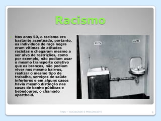Racismo
   Nos anos 50, o racismo era
    bastante acentuado, portanto,
    os indivíduos de raça negra
    eram vitimas de atitudes
    racistas e chegaram mesmo a
    ser alvo de restrições, como
    por exemplo, não podiam usar
    o mesmo transporte coletivo
    que os brancos, não podiam
    viver nos mesmo bairros,
    realizar o mesmo tipo de
    trabalho, serviços de saúde
    inferiores e em alguns casos
    havia mesmo distinção nas
    casas de banho públicas e
    bebedouros, o chamado
    apartheid.



                          TABU – SOCIEDADE E PRECONCEITO   8
 