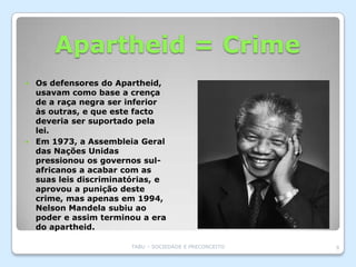 Apartheid = Crime
 Os defensores do Apartheid,
  usavam como base a crença
  de a raça negra ser inferior
  às outras, e que este facto
  deveria ser suportado pela
  lei.
 Em 1973, a Assembleia Geral
  das Nações Unidas
  pressionou os governos sul-
  africanos a acabar com as
  suas leis discriminatórias, e
  aprovou a punição deste
  crime, mas apenas em 1994,
  Nelson Mandela subiu ao
  poder e assim terminou a era
  do apartheid.

                       TABU – SOCIEDADE E PRECONCEITO   9
 