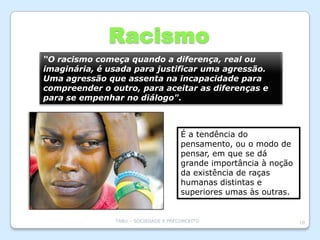 Racismo
“O racismo começa quando a diferença, real ou
imaginária, é usada para justificar uma agressão.
Uma agressão que assenta na incapacidade para
compreender o outro, para aceitar as diferenças e
para se empenhar no diálogo".



                                      É a tendência do
                                      pensamento, ou o modo de
                                      pensar, em que se dá
                                      grande importância à noção
                                      da existência de raças
                                      humanas distintas e
                                      superiores umas às outras.


               TABU – SOCIEDADE E PRECONCEITO                      10
 