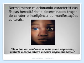    Normalmente relacionando características
    físicas hereditárias a determinados traços
    de caráter e inteligência ou manifestações
    culturais.




    “Se o homem soubesse o valor que o negro tem,
    pintaria o corpo inteiro e ficava negro também…”

                   TABU – SOCIEDADE E PRECONCEITO      11
 