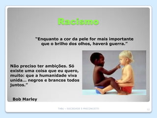 Racismo
          “Enquanto a cor da pele for mais importante
            que o brilho dos olhos, haverá guerra.”




Não preciso ter ambições. Só
existe uma coisa que eu quero,
muito: que a humanidade viva
unida… negros e brancos todos
juntos.”


 Bob Marley

                    TABU – SOCIEDADE E PRECONCEITO      12
 
