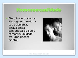 Homossexualidade
   Até o início dos anos
    70, a grande maioria
    dos psiquiatras
    estava ainda
    convencida de que a
    homossexualidade
    era uma doença
    mental.




                   TABU – SOCIEDADE E PRECONCEITO   14
 