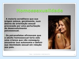 Homossexualidade
• A maioria acreditava que sua
origem estava, geralmente, num
desvio da orientação sexual
provocada por uma perturbação
do desenvolvimento
psicossexual.

• Os psicanalistas afirmavam que
o adulto homossexual teria sido
uma criança que não conseguiu
encontrar sua autonomia e definir
sua identidade sexual em relação
aos pais.


                     TABU – SOCIEDADE E PRECONCEITO   15
 
