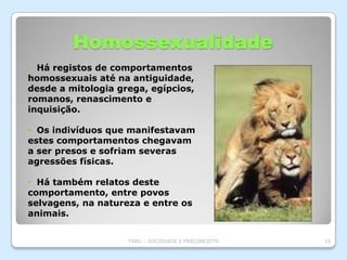 Homossexualidade
• Há registos de comportamentos
homossexuais até na antiguidade,
desde a mitologia grega, egípcios,
romanos, renascimento e
inquisição.

• Os indivíduos que manifestavam
estes comportamentos chegavam
a ser presos e sofriam severas
agressões físicas.

• Há também relatos deste
comportamento, entre povos
selvagens, na natureza e entre os
animais.


                    TABU – SOCIEDADE E PRECONCEITO   16
 