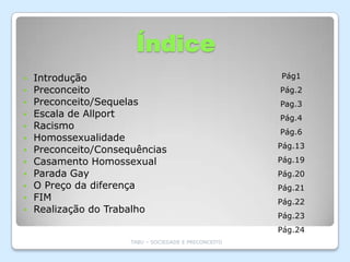 Índice
   Introdução                                         Pág1
   Preconceito                                        Pág.2
   Preconceito/Sequelas                               Pag.3
   Escala de Allport                                  Pág.4
   Racismo
                                                       Pág.6
   Homossexualidade
                                                       Pág.13
   Preconceito/Consequências
   Casamento Homossexual                              Pág.19
   Parada Gay                                         Pág.20
   O Preço da diferença                               Pág.21
   FIM                                                Pág.22
   Realização do Trabalho
                                                       Pág.23
                                                       Pág.24
                      TABU – SOCIEDADE E PRECONCEITO
 