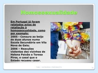 Homossexualidade
 Em Portugal já foram
  relatados actos de
  retaliação à
  homossexualidade, como
  por exemplo:
 2005 - Censura ao beijo
  de duas alunas numa
  Escola Secundária em Vila
  Nova de Gaia;
 2006 – Reacções
  violentas dos vizinhos de
  Helena Paixão e Teresa
  Pires, o casal que o
  Estado recusou casar.

                   TABU – SOCIEDADE E PRECONCEITO   18
 