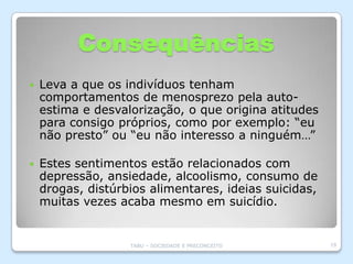 Consequências
   Leva a que os indivíduos tenham
    comportamentos de menosprezo pela auto-
    estima e desvalorização, o que origina atitudes
    para consigo próprios, como por exemplo: “eu
    não presto” ou “eu não interesso a ninguém…”

   Estes sentimentos estão relacionados com
    depressão, ansiedade, alcoolismo, consumo de
    drogas, distúrbios alimentares, ideias suicidas,
    muitas vezes acaba mesmo em suicídio.


                   TABU – SOCIEDADE E PRECONCEITO      19
 