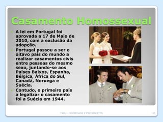 Casamento Homossexual
 A lei em Portugal foi
  aprovada a 17 de Maio de
  2010, com a exclusão da
  adopção.
 Portugal passou a ser o
  oitavo país do mundo a
  realizar casamentos civis
  entre pessoas do mesmo
  sexo, juntando-se aos
  Países Baixos, Espanha,
  Bélgica, África do Sul,
  Canadá, Noruega e
  Suécia.
 Contudo, o primeiro país
  a legalizar o casamento
  foi a Suécia em 1944.


                    TABU – SOCIEDADE E PRECONCEITO   20
 