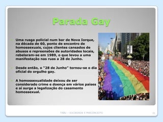 Parada Gay
   Uma rusga policial num bar de Nova Iorque,
    na década de 60, ponto de encontro de
    homossexuais, cujos clientes cansados de
    abusos e repreensões de autoridades locais,
    rebelaram-se em 1989, o que levou a uma
    manifestação nas ruas a 28 de Junho.

   Desde então, o “28 de Junho” tornou-se o dia
    oficial do orgulho gay.

   A homossexualidade deixou de ser
    considerado crime e doença em vários países
    e aí surge a legalização do casamento
    homossexual.




                            TABU – SOCIEDADE E PRECONCEITO   21
 