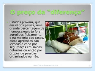 O preço da “diferença”
   Estudos provam, que
    em vários países, uma
    grande percentagem de
    homossexuais já foram
    agredidos fisicamente,
    e na maioria dos casos,
    estas agressões são
    levadas a cabo por
    seguranças em saídas
    noturnas ou então por
    grupos de pessoas
    organizados ou não.

                   TABU – SOCIEDADE E PRECONCEITO   22
 