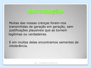 Introdução
    Muitas das nossas crenças foram-nos
     transmitidas de geração em geração, sem
     justificações plausíveis que as tornem
    legítimas ou verdadeiras.

   E em muitas delas encontramos sementes de
    intolerância.




                   TABU – SOCIEDADE E PRECONCEITO   1
 
