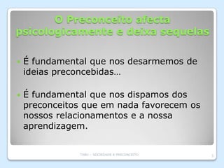 O Preconceito afecta
psicologicamente e deixa sequelas

   É fundamental que nos desarmemos de
    ideias preconcebidas…

   É fundamental que nos dispamos dos
    preconceitos que em nada favorecem os
    nossos relacionamentos e a nossa
    aprendizagem.


               TABU – SOCIEDADE E PRECONCEITO   3
 