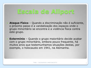 Escala de Allport
   Ataque Físico – Quando a discriminação não é suficiente,
    o próximo passo é a vandalização dos espaços onde o
    grupo minoritário se encontra e a violência física contra
    este grupo.

   Extermínio – Quando o grupo maioritário decide acabar
    com o grupo minoritário, embora pouco frequente, há
    muitos anos que testemunhamos situações destas, por
    exemplo, o holocausto em 1941, na Alemanha.




                      TABU – SOCIEDADE E PRECONCEITO            5
 