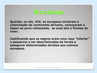 Racismo
   Quando, no séc. XIV, os europeus iniciaram a
    colonização do continente africano, começaram a
    impor ao povo colonizado, as suas leis e formas de
    viver.

   Justificando que os negros eram uma raça “inferior”
    e passaram a ser descriminados de forma a
    assegurar determinados direitos aos colonos
    europeus.




                    TABU – SOCIEDADE E PRECONCEITO        7
 