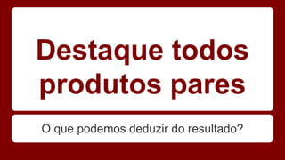 Destaque todos 
produtos pares 
O que podemos deduzir do resultado? 
 