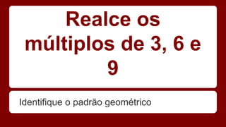 Realce os 
múltiplos de 3, 6 e 
9 
Identifique o padrão geométrico 
 
