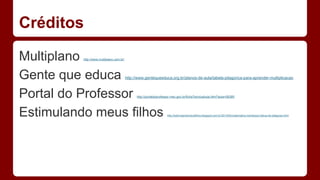 Créditos 
Multiplano http://www.multiplano.com.br/ 
Gente que educa http://www.gentequeeduca.org.br/planos-de-aula/tabela-pitagorica-para-aprender-multiplicacao 
Portal do Professor http://portaldoprofessor.mec.gov.br/fichaTecnicaAula.html?aula=56385 
Estimulando meus filhos http://estimulandomeusfilhos.blogspot.com.br/2013/05/matematica-montessori-tabua-de-pitagoras.html 
