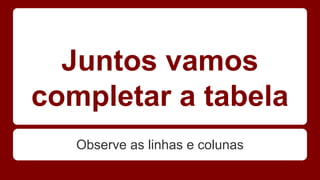 Juntos vamos 
completar a tabela 
Observe as linhas e colunas 
 