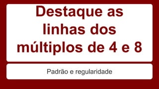 Destaque as 
linhas dos 
múltiplos de 4 e 8 
Padrão e regularidade 
 