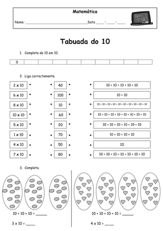 10 + 10 + 10 = _____
3 x 10 = ____
10 + 10 + 10 + 10 = _____
4 x 10 = ____
Matemática
Nome: ______________________________________Data _____ / _____ / _____
Tabuada do 10
1. Completa de 10 em 10.
0
2. Liga correctamente.
3. Completa.
2 x 10
6 x 10
8 x 10
10 x 10
5 x 10
1 x 10
4 x 10
7 x 10
40
100
10
60
20
70
50
80
10 + 10 + 10 + 10 + 10
10 + 10
10 + 10 + 10 + 10 + 10 + 10 + 10 + 10 + 10 + 10
10 + 10 + 10 + 10 + 10 + 10 + 10 + 10
10 + 10 + 10 + 10 + 10 + 10
10 + 10 + 10 + 10
10
10 + 10 + 10 + 10 + 10 + 10 + 10
 