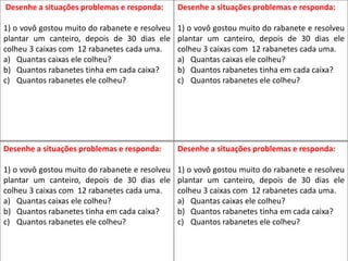 Desenhe a situações problemas e responda:
1) o vovô gostou muito do rabanete e resolveu
plantar um canteiro, depois de 30 dias ele
colheu 3 caixas com 12 rabanetes cada uma.
a) Quantas caixas ele colheu?
b) Quantos rabanetes tinha em cada caixa?
c) Quantos rabanetes ele colheu?
Desenhe a situações problemas e responda:
1) o vovô gostou muito do rabanete e resolveu
plantar um canteiro, depois de 30 dias ele
colheu 3 caixas com 12 rabanetes cada uma.
a) Quantas caixas ele colheu?
b) Quantos rabanetes tinha em cada caixa?
c) Quantos rabanetes ele colheu?
Desenhe a situações problemas e responda:
1) o vovô gostou muito do rabanete e resolveu
plantar um canteiro, depois de 30 dias ele
colheu 3 caixas com 12 rabanetes cada uma.
a) Quantas caixas ele colheu?
b) Quantos rabanetes tinha em cada caixa?
c) Quantos rabanetes ele colheu?
Desenhe a situações problemas e responda:
1) o vovô gostou muito do rabanete e resolveu
plantar um canteiro, depois de 30 dias ele
colheu 3 caixas com 12 rabanetes cada uma.
a) Quantas caixas ele colheu?
b) Quantos rabanetes tinha em cada caixa?
c) Quantos rabanetes ele colheu?
 
