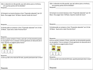 3)Se o rabanete era tão grande, que até sobrou para a minhoca,
em quantas partes ele foi dividido?
Resposta:_____________________________________________
4) Comprei na Livraria Saraiva o livro “O grande rabanete” por 33
Reais. Para pagar levei 50 Reais. Quanto recebi de troco?
Resposta:______________________________________________
5) Ainda pode-se comprar o livro “O grande rabanete” em 3 X de
14 Reais. Qual será o valor final do livro?
Resposta:_____________________________________________
6) Se eu quiser comprar 2 livros para dar um de presente quanto
eu vou gastar? Se eu comprar 2 livros ganharei um desconto de 5
reais. Quanto eu pagarei pelos livros?
Resposta:____________________________________________
7) Se eu já dei uma nota de 50 reais, quanto precisarei dar à mais?
Resposta:
3)Se o rabanete era tão grande, que até sobrou para a minhoca,
em quantas partes ele foi dividido?
Resposta:_____________________________________________
4) Comprei na Livraria Saraiva o livro “O grande rabanete” por 33
Reais. Para pagar levei 50 Reais. Quanto recebi de troco?
Resposta:______________________________________________
5) Ainda pode-se comprar o livro “O grande rabanete” em 3 X de
14 Reais. Qual será o valor final do livro?
Resposta:_____________________________________________
6) Se eu quiser comprar 2 livros para dar um de presente quanto
eu vou gastar ? Se eu comprar 2 livros ganharei um desconto de 5
reais. Quanto eu pagarei pelos livros?
Resposta:____________________________________________
7) Se eu já dei uma nota de 50 reais, quanto precisarei dar à mais?
Resposta:
33
reais
33
reais
33
reais
33
reais
 