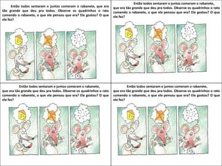 Então todos sentaram e juntos comeram o rabanete,
que era tão grande que deu pra todos. Observe os quadrinhos o rato
comendo o rabanete, o que ele pensou que era? Ele gostou? O que
ele fez?
Então todos sentaram e juntos comeram o rabanete,
que era tão grande que deu pra todos. Observe os quadrinhos o rato
comendo o rabanete, o que ele pensou que era? Ele gostou? O que
ele fez?
Então todos sentaram e juntos comeram o rabanete,
que era tão grande que deu pra todos. Observe os quadrinhos o rato
comendo o rabanete, o que ele pensou que era? Ele gostou? O que
ele fez?
Então todos sentaram e juntos comeram o rabanete, que era
tão grande que deu pra todos. Observe os quadrinhos o rato
comendo o rabanete, o que ele pensou que era? Ele gostou? O que
ele fez?
 