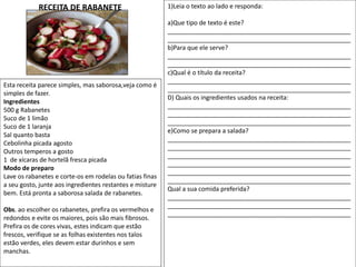 Esta receita parece simples, mas saborosa,veja como é
simples de fazer.
Ingredientes
500 g Rabanetes
Suco de 1 limão
Suco de 1 laranja
Sal quanto basta
Cebolinha picada agosto
Outros temperos a gosto
1 de xícaras de hortelã fresca picada
Modo de preparo
Lave os rabanetes e corte-os em rodelas ou fatias finas
a seu gosto, junte aos ingredientes restantes e misture
bem. Está pronta a saborosa salada de rabanetes.
Obs. ao escolher os rabanetes, prefira os vermelhos e
redondos e evite os maiores, pois são mais fibrosos.
Prefira os de cores vivas, estes indicam que estão
frescos, verifique se as folhas existentes nos talos
estão verdes, eles devem estar durinhos e sem
manchas.
1)Leia o texto ao lado e responda:
a)Que tipo de texto é este?
_____________________________________________________
_____________________________________________________
b)Para que ele serve?
_____________________________________________________
_____________________________________________________
c)Qual é o título da receita?
_____________________________________________________
_____________________________________________________
D) Quais os ingredientes usados na receita:
_____________________________________________________
_____________________________________________________
_____________________________________________________
e)Como se prepara a salada?
_____________________________________________________
_____________________________________________________
_____________________________________________________
_____________________________________________________
_____________________________________________________
_____________________________________________________
Qual a sua comida preferida?
_____________________________________________________
_____________________________________________________
_____________________________________________________
RECEITA DE RABANETE
 