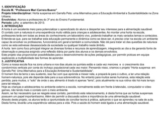 1. IDENTIFICAÇÃO
Escola M. “Professora Mari Carrera Bueno”
Projeto Interdisciplinar: Horta suspensa em Garrafa Pets: uma Alternativa para a Educação Ambiental e Sustentabilidade na Zona
Urbana.
Envolvidos: Alunos e professores do 3º ano do Ensino Fundamental.
Período: julho a setembro de 2013.
2. INTRODUÇÃO
A horta é um excelente meio para potencializar o aprendizado do aluno e despertar seu interesse para a alimentação saudável.
O contato com a natureza é uma experiência muito válida para crianças e adolescentes. Ao montar uma horta na escola,
professores terão em todas as áreas do conhecimento um laboratório vivo, podendo trabalhar os mais variados temas e conteúdos.
Entende-se que, para se trabalhar esta educação permanente e dinâmica como se deve ser, é preciso criar na escola um ambiente
capaz de envolver os professores, funcionários em geral e também a comunidade. Não dá para tratar só das questões de natureza
como se esta estivesse desassociada da sociedade ou qualquer trabalho neste âmbito.
A horta tem como foco principal integrar as diversas fontes e recursos de aprendizagem, integrando ao dia a dia gerando fonte de
observação e pesquisa exigindo uma reflexão diária por parte dos alunos e os demais envolvidos.
Este projeto visa proporcionar possibilidades para o desenvolvimento de ações pedagógicas, por permitir práticas em equipe
explorando a multiplicidade das formas de aprender.
3. JUSTIFICATIVA
Como a nossa escola fica na zona urbana e nos dias atuais os quintais estão e cada vez menores e o crescimento dos
condomínios verticais por conta do inchaço populacional cada vez maior. Pensando nisso, criamos o projeto “Horta suspensa em
Garrafa Pet: Uma Alternativa para a Educação Ambiental e Sustentabilidade”.
O homem tira da terra o seu sustento, isso faz com que aprenda a mexer nela, a prepará-la para o cultivo, a ter uma relação
homem-natureza, pois ele depende dela para a sua sobrevivência. No entanto para muitos seres humanos, esta relação esta
perdida, para muitos, o “solo” de onde o seu alimento é tirado é apenas “terra”, pois atualmente na sua rotina não há mais tempo
para tal relação.
Hoje as crianças e adolescentes no ambiente externo a escola, normalmente estão em frente à televisão, computador e vídeo
games, não tendo mais o contato com o meio ambiente.
Assim, se faz necessário que se resgate esse contato, permitindo este relacionamento, é desta forma que as hortas suspensas
possuem um papel importantíssimo. Além de permitir a discussão sobre a importância de uma alimentação saudável.
Através deste projeto, os alunos terão a oportunidade de conciliar teoria à prática, aplicando o que se aprendeu na sala de aula.
Desta forma, levarão uma experiência valiosa para a vida. Pois a saúde do homem está ligada a uma alimentação saudável.
 